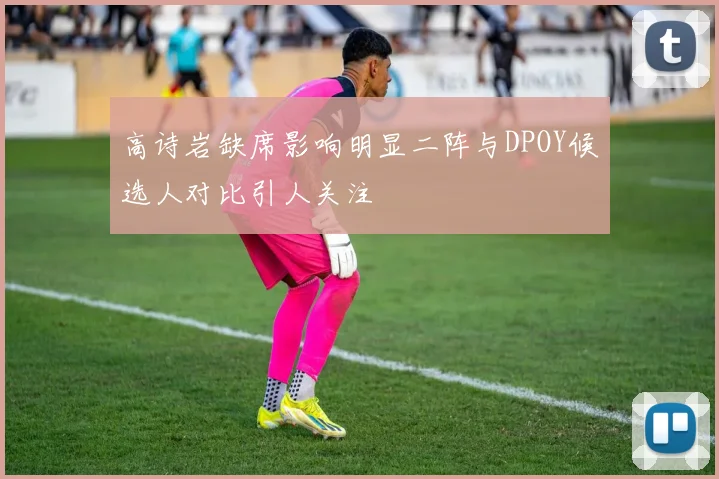 高诗岩缺席影响明显二阵与DPOY候选人对比引人关注