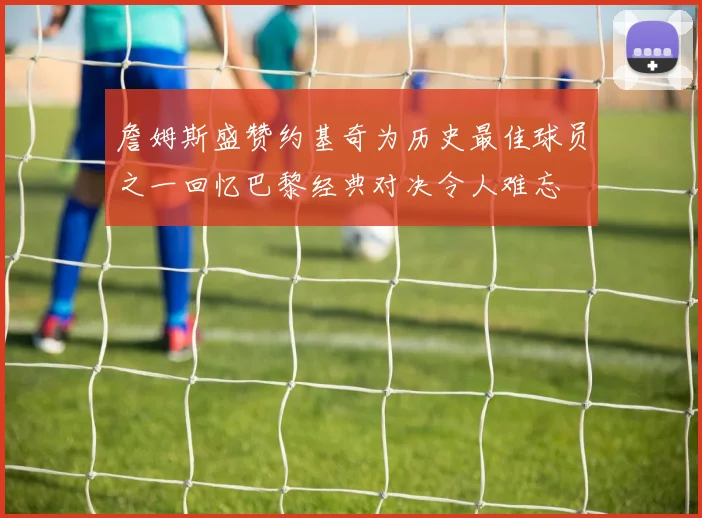 詹姆斯盛赞约基奇为历史最佳球员之一回忆巴黎经典对决令人难忘