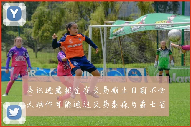 美记透露掘金在交易截止日前不会大动作可能通过交易泰森与爵士省钱