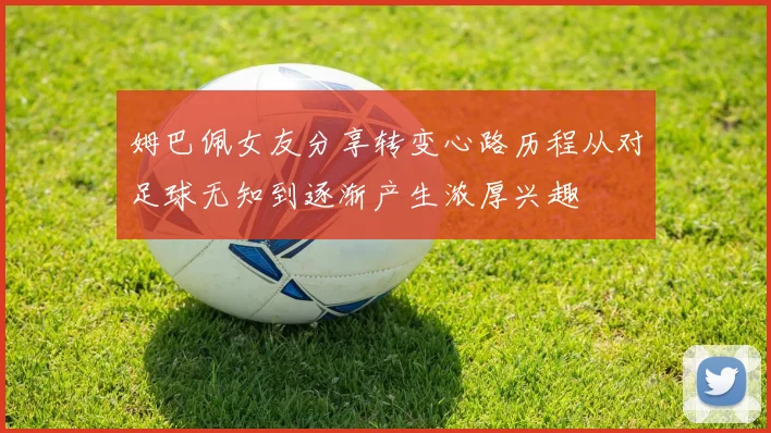 姆巴佩女友分享转变心路历程从对足球无知到逐渐产生浓厚兴趣