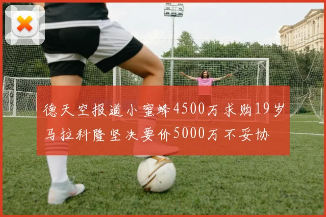 德天空报道小蜜蜂4500万求购19岁马拉科隆坚决要价5000万不妥协