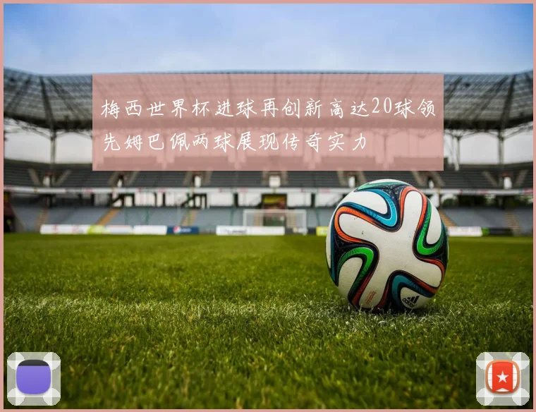 梅西世界杯进球再创新高达20球领先姆巴佩两球展现传奇实力