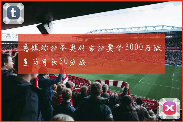 意媒称拉齐奥对吉拉要价3000万欧皇马可获50分成