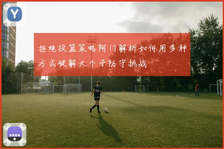 拒绝投篮策略阿门解析如何用多种方式破解大个子防守挑战