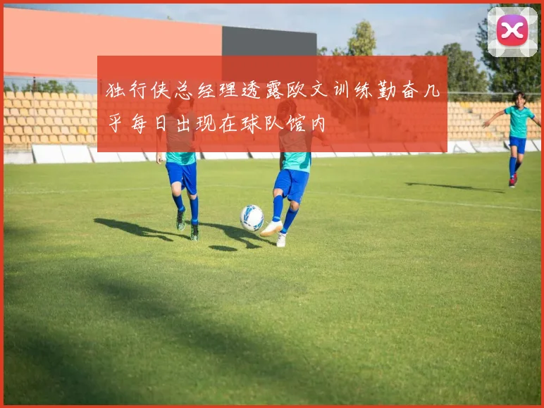 独行侠总经理透露欧文训练勤奋几乎每日出现在球队馆内