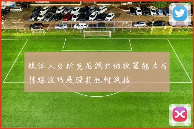 媒体人分析克尼佩尔的投篮能力与持球技巧展现其独特风格