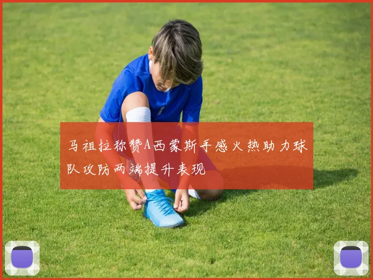 马祖拉称赞A西蒙斯手感火热助力球队攻防两端提升表现