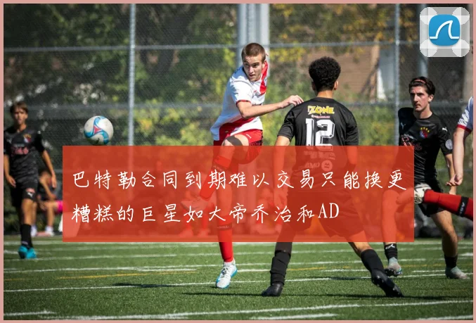巴特勒合同到期难以交易只能换更糟糕的巨星如大帝乔治和AD