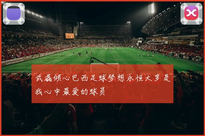 武磊倾心巴西足球梦想永恒大罗是我心中最爱的球员