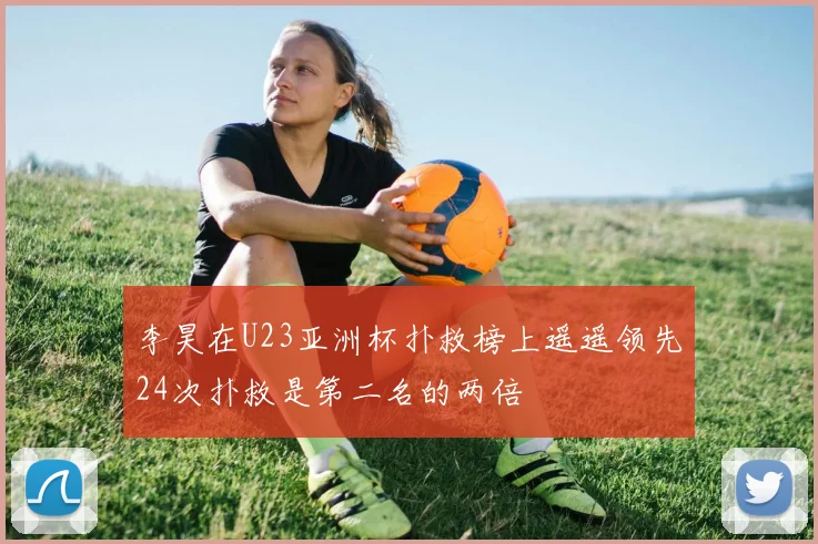 李昊在U23亚洲杯扑救榜上遥遥领先24次扑救是第二名的两倍