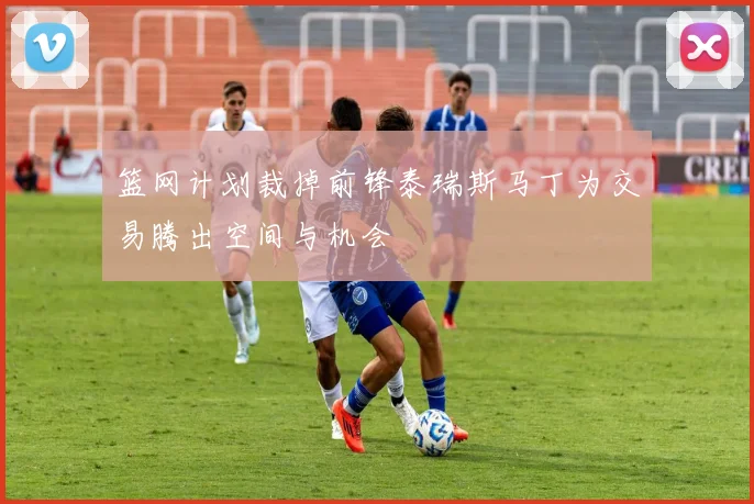 篮网计划裁掉前锋泰瑞斯马丁为交易腾出空间与机会
