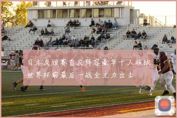 日本友谊赛首发阵容豪华十人旅欧世界杯前最后一战全主力出击