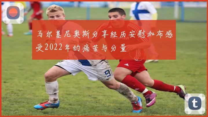 马尔基尼奥斯分享经历安慰加布感受2022年的痛苦与分量