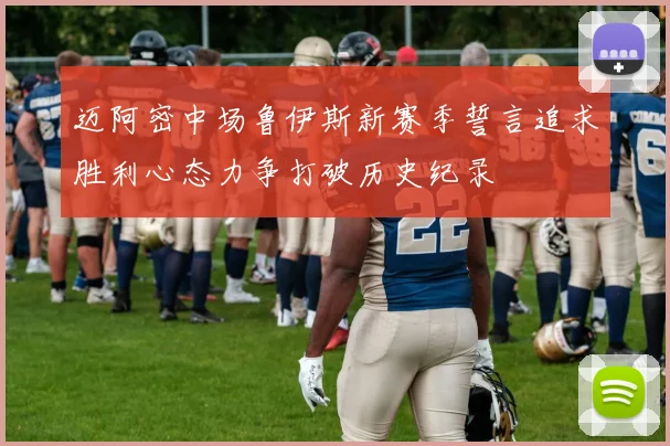 迈阿密中场鲁伊斯新赛季誓言追求胜利心态力争打破历史纪录