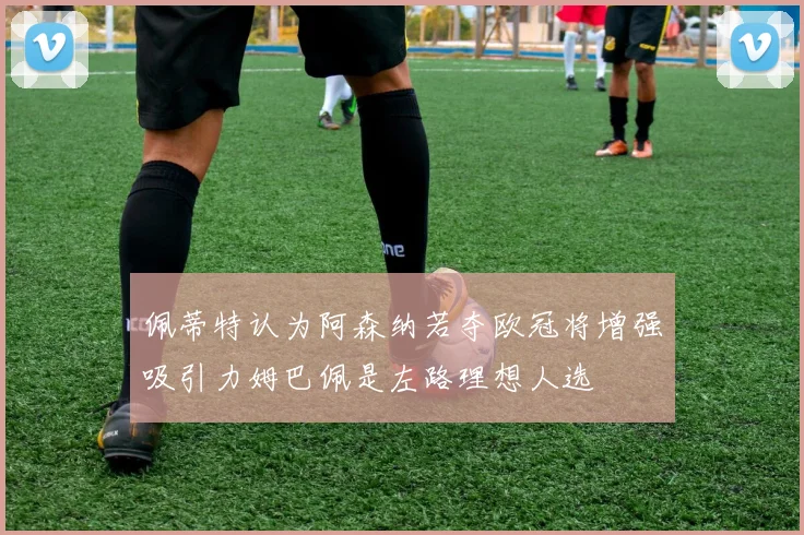 佩蒂特认为阿森纳若夺欧冠将增强吸引力姆巴佩是左路理想人选
