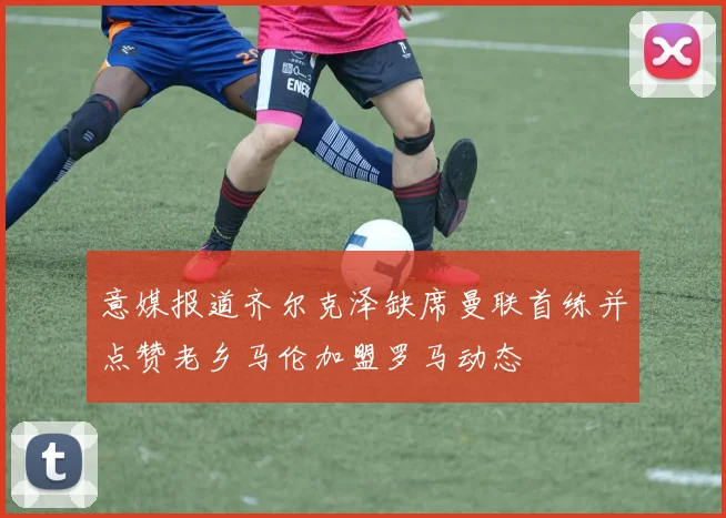 意媒报道齐尔克泽缺席曼联首练并点赞老乡马伦加盟罗马动态