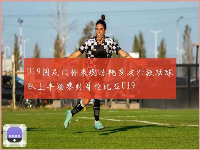 U19国足门将表现惊艳多次扑救助球队上半场零封哥伦比亚U19